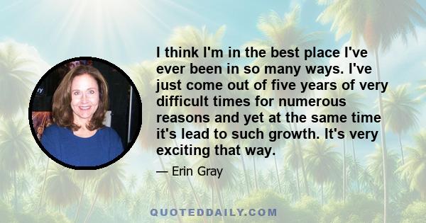 I think I'm in the best place I've ever been in so many ways. I've just come out of five years of very difficult times for numerous reasons and yet at the same time it's lead to such growth. It's very exciting that way.