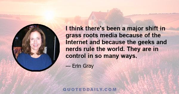 I think there's been a major shift in grass roots media because of the Internet and because the geeks and nerds rule the world. They are in control in so many ways.