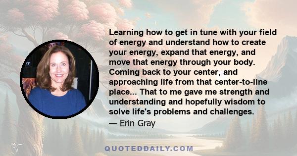 Learning how to get in tune with your field of energy and understand how to create your energy, expand that energy, and move that energy through your body. Coming back to your center, and approaching life from that