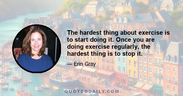 The hardest thing about exercise is to start doing it. Once you are doing exercise regularly, the hardest thing is to stop it.