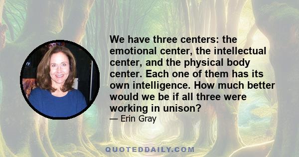 We have three centers: the emotional center, the intellectual center, and the physical body center. Each one of them has its own intelligence. How much better would we be if all three were working in unison?