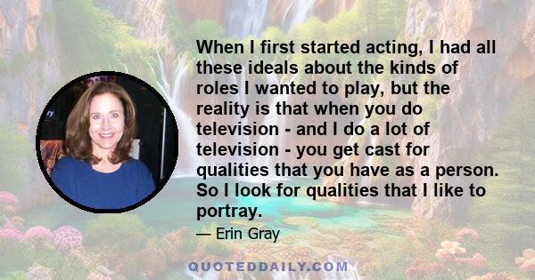 When I first started acting, I had all these ideals about the kinds of roles I wanted to play, but the reality is that when you do television - and I do a lot of television - you get cast for qualities that you have as