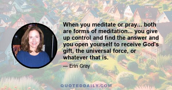 When you meditate or pray... both are forms of meditation... you give up control and find the answer and you open yourself to receive God's gift, the universal force, or whatever that is.