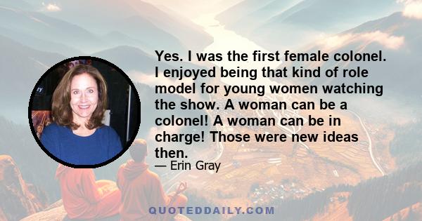 Yes. I was the first female colonel. I enjoyed being that kind of role model for young women watching the show. A woman can be a colonel! A woman can be in charge! Those were new ideas then.