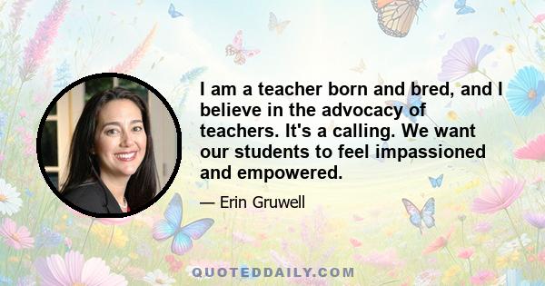 I am a teacher born and bred, and I believe in the advocacy of teachers. It's a calling. We want our students to feel impassioned and empowered.