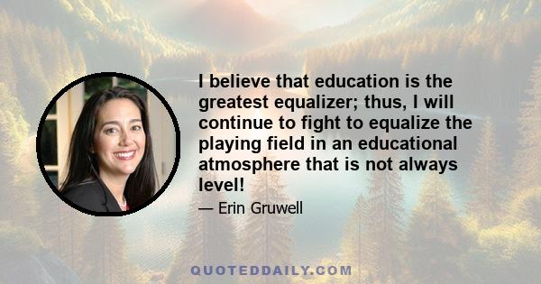 I believe that education is the greatest equalizer; thus, I will continue to fight to equalize the playing field in an educational atmosphere that is not always level!