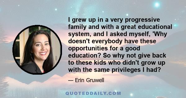 I grew up in a very progressive family and with a great educational system, and I asked myself, 'Why doesn't everybody have these opportunities for a good education? So why not give back to these kids who didn't grow up 