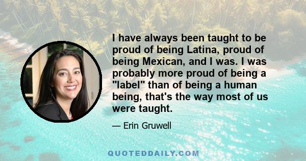 I have always been taught to be proud of being Latina, proud of being Mexican, and I was. I was probably more proud of being a label than of being a human being, that's the way most of us were taught.