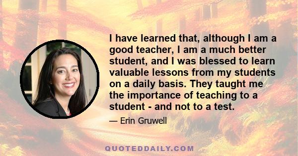 I have learned that, although I am a good teacher, I am a much better student, and I was blessed to learn valuable lessons from my students on a daily basis. They taught me the importance of teaching to a student - and