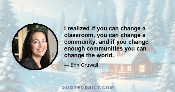 I realized if you can change a classroom, you can change a community, and if you change enough communities you can change the world.