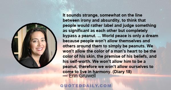 It sounds strange, somewhat on the line between irony and absurdity, to think that people would rather label and judge something as significant as each other but completely bypass a peanut. ... World peace is only a