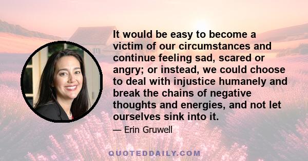 It would be easy to become a victim of our circumstances and continue feeling sad, scared or angry; or instead, we could choose to deal with injustice humanely and break the chains of negative thoughts and energies, and 