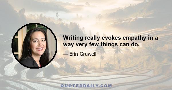 Writing really evokes empathy in a way very few things can do.