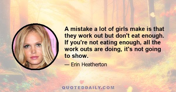 A mistake a lot of girls make is that they work out but don't eat enough. If you're not eating enough, all the work outs are doing, it's not going to show.