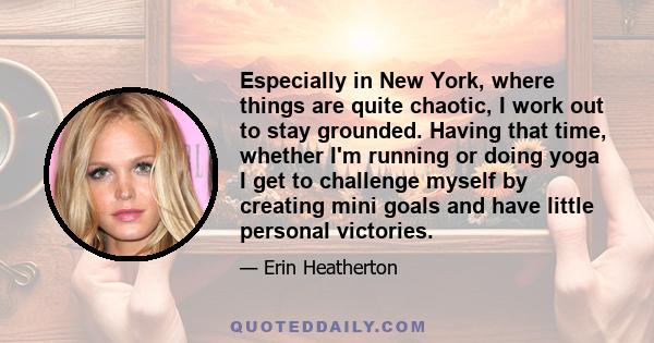 Especially in New York, where things are quite chaotic, I work out to stay grounded. Having that time, whether I'm running or doing yoga I get to challenge myself by creating mini goals and have little personal