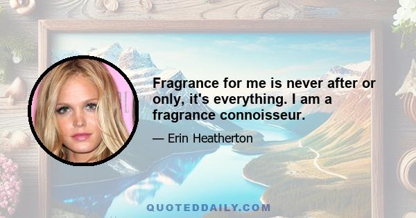 Fragrance for me is never after or only, it's everything. I am a fragrance connoisseur.