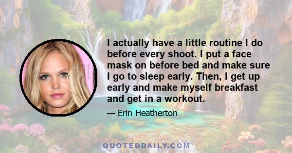 I actually have a little routine I do before every shoot. I put a face mask on before bed and make sure I go to sleep early. Then, I get up early and make myself breakfast and get in a workout.