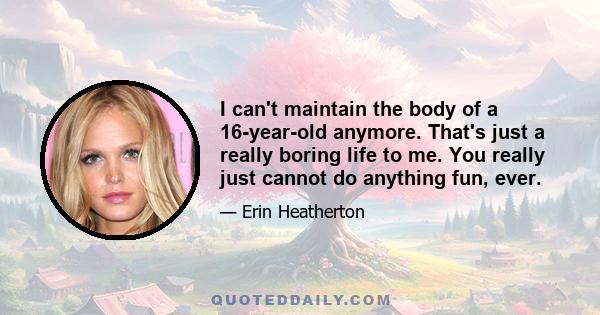 I can't maintain the body of a 16-year-old anymore. That's just a really boring life to me. You really just cannot do anything fun, ever.