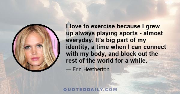 I love to exercise because I grew up always playing sports - almost everyday. It's big part of my identity, a time when I can connect with my body, and block out the rest of the world for a while.