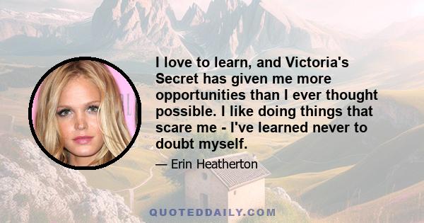 I love to learn, and Victoria's Secret has given me more opportunities than I ever thought possible. I like doing things that scare me - I've learned never to doubt myself.