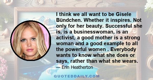 I think we all want to be Gisele Bündchen. Whether it inspires. Not only for her beauty. Successful she is, is a businesswoman, is an activist, a good mother is a strong woman and a good example to all the powerful