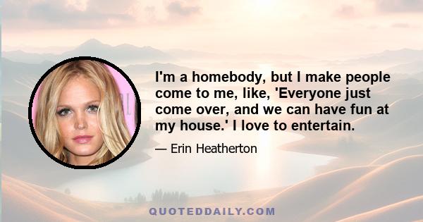 I'm a homebody, but I make people come to me, like, 'Everyone just come over, and we can have fun at my house.' I love to entertain.