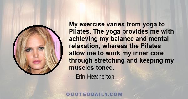 My exercise varies from yoga to Pilates. The yoga provides me with achieving my balance and mental relaxation, whereas the Pilates allow me to work my inner core through stretching and keeping my muscles toned.