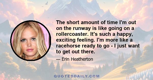 The short amount of time I'm out on the runway is like going on a rollercoaster. It's such a happy, exciting feeling. I'm more like a racehorse ready to go - I just want to get out there.