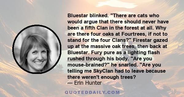 Bluestar blinked. There are cats who would argue that there should never have been a fifth Clan in the forest at all. Why are there four oaks at Fourtrees, if not to stand for the four Clans? Firestar gazed up at the