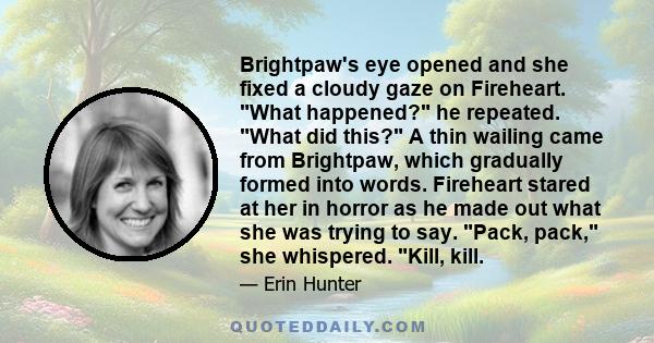 Brightpaw's eye opened and she fixed a cloudy gaze on Fireheart. What happened? he repeated. What did this? A thin wailing came from Brightpaw, which gradually formed into words. Fireheart stared at her in horror as he