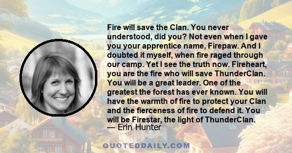 Fire will save the Clan. You never understood, did you? Not even when I gave you your apprentice name, Firepaw. And I doubted it myself, when fire raged through our camp. Yet I see the truth now. Fireheart, you are the