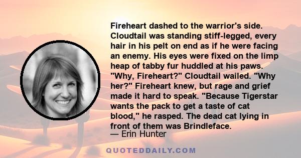 Fireheart dashed to the warrior's side. Cloudtail was standing stiff-legged, every hair in his pelt on end as if he were facing an enemy. His eyes were fixed on the limp heap of tabby fur huddled at his paws. Why,