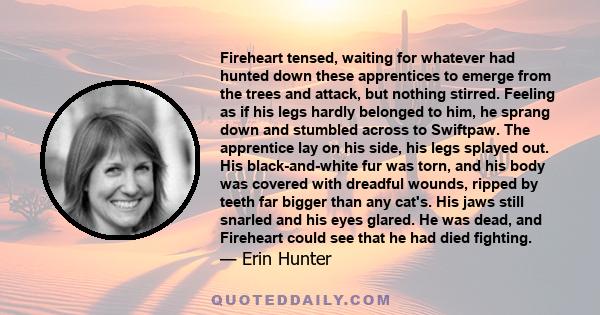 Fireheart tensed, waiting for whatever had hunted down these apprentices to emerge from the trees and attack, but nothing stirred. Feeling as if his legs hardly belonged to him, he sprang down and stumbled across to