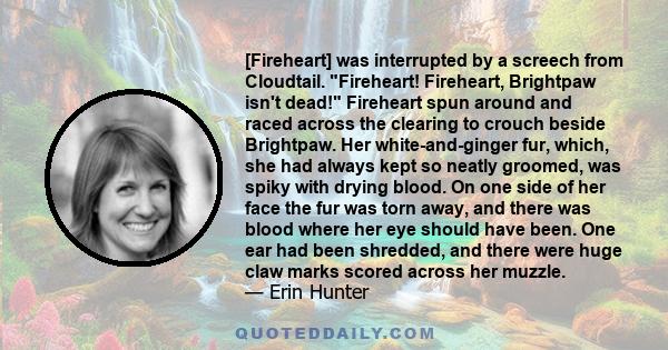 [Fireheart] was interrupted by a screech from Cloudtail. Fireheart! Fireheart, Brightpaw isn't dead! Fireheart spun around and raced across the clearing to crouch beside Brightpaw. Her white-and-ginger fur, which, she