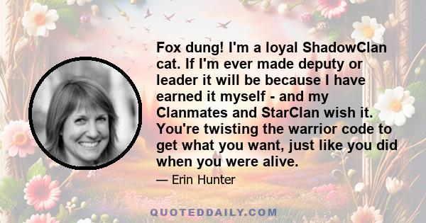 Fox dung! I'm a loyal ShadowClan cat. If I'm ever made deputy or leader it will be because I have earned it myself - and my Clanmates and StarClan wish it. You're twisting the warrior code to get what you want, just