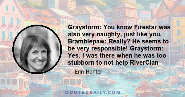 Graystorm: You know Firestar was also very naughty, just like you. Bramblepaw: Really? He seems to be very responsible! Graystorm: Yes. I was there when he was too stubborn to not help RiverClan