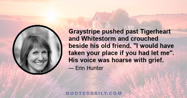 Graystripe pushed past Tigerheart and Whitestorm and crouched beside his old friend. I would have taken your place if you had let me. His voice was hoarse with grief.