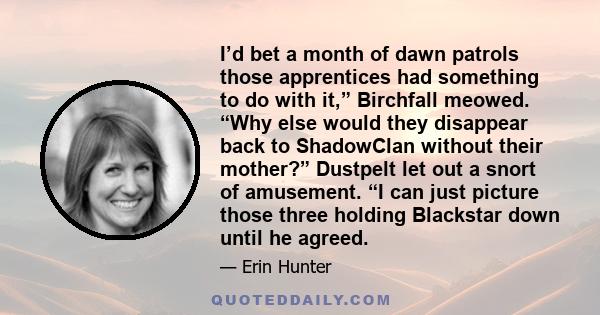 I’d bet a month of dawn patrols those apprentices had something to do with it,” Birchfall meowed. “Why else would they disappear back to ShadowClan without their mother?” Dustpelt let out a snort of amusement. “I can