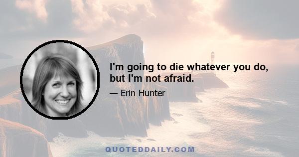 I'm going to die whatever you do, but I'm not afraid.