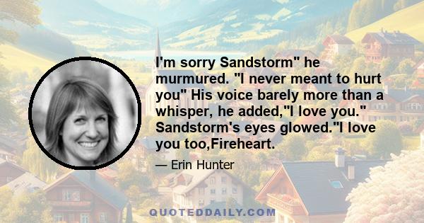 I'm sorry Sandstorm he murmured. I never meant to hurt you His voice barely more than a whisper, he added,I love you. Sandstorm's eyes glowed.I love you too,Fireheart.