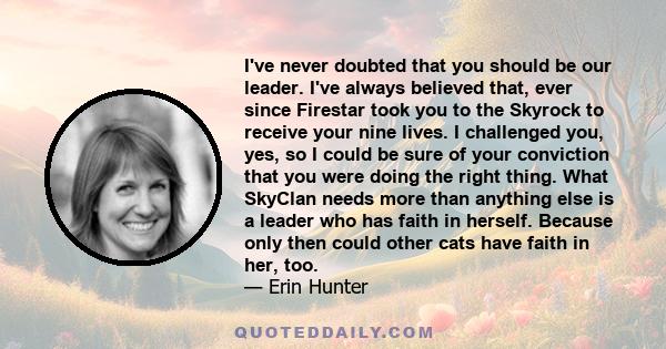 I've never doubted that you should be our leader. I've always believed that, ever since Firestar took you to the Skyrock to receive your nine lives. I challenged you, yes, so I could be sure of your conviction that you