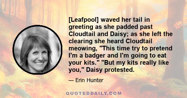 [Leafpool] waved her tail in greeting as she padded past Cloudtail and Daisy; as she left the clearing she heard Cloudtail meowing, This time try to pretend I'm a badger and I'm going to eat your kits. But my kits