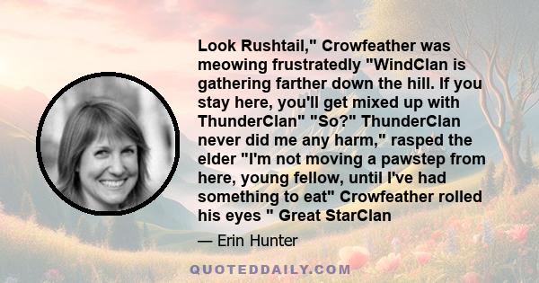 Look Rushtail, Crowfeather was meowing frustratedly WindClan is gathering farther down the hill. If you stay here, you'll get mixed up with ThunderClan So? ThunderClan never did me any harm, rasped the elder I'm not