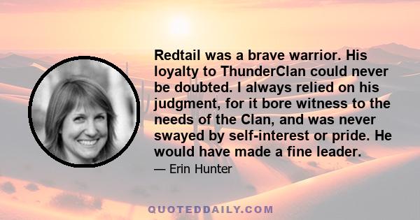 Redtail was a brave warrior. His loyalty to ThunderClan could never be doubted. I always relied on his judgment, for it bore witness to the needs of the Clan, and was never swayed by self-interest or pride. He would