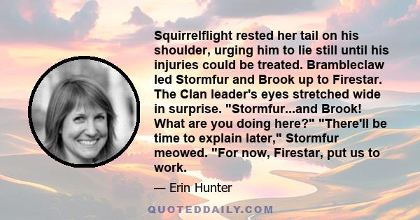 Squirrelflight rested her tail on his shoulder, urging him to lie still until his injuries could be treated. Brambleclaw led Stormfur and Brook up to Firestar. The Clan leader's eyes stretched wide in surprise.