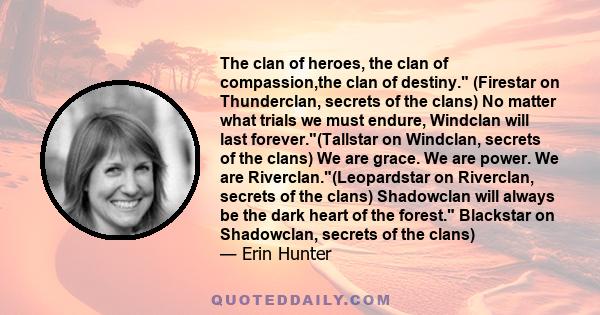 The clan of heroes, the clan of compassion,the clan of destiny. (Firestar on Thunderclan, secrets of the clans) No matter what trials we must endure, Windclan will last forever.(Tallstar on Windclan, secrets of the