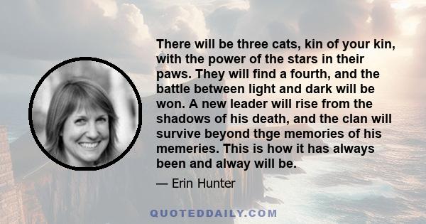 There will be three cats, kin of your kin, with the power of the stars in their paws. They will find a fourth, and the battle between light and dark will be won. A new leader will rise from the shadows of his death, and 