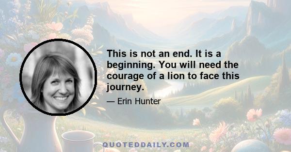 This is not an end. It is a beginning. You will need the courage of a lion to face this journey.