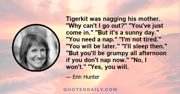 Tigerkit was nagging his mother. Why can't I go out? You've just come in. But it's a sunny day. You need a nap. I'm not tired. You will be later. I'll sleep then. But you'll be grumpy all afternoon if you don't nap now. 