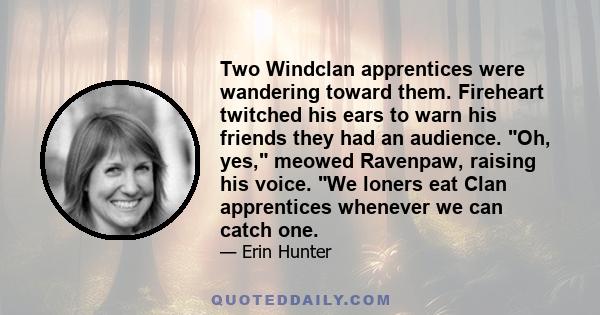 Two Windclan apprentices were wandering toward them. Fireheart twitched his ears to warn his friends they had an audience. Oh, yes, meowed Ravenpaw, raising his voice. We loners eat Clan apprentices whenever we can